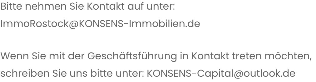 Bitte nehmen sie Kontakt auf unter: ImmoRostock@KONSENS-Immobilien.de 
Wenn Sie mit der Geschäftsführung in Kontakt treten möchten, schreiben Sie uns bitte unter: KONSENS-Capital@outlook.de